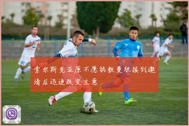 索尔斯克亚原不愿执教曼联接到邀请后迅速改变主意
