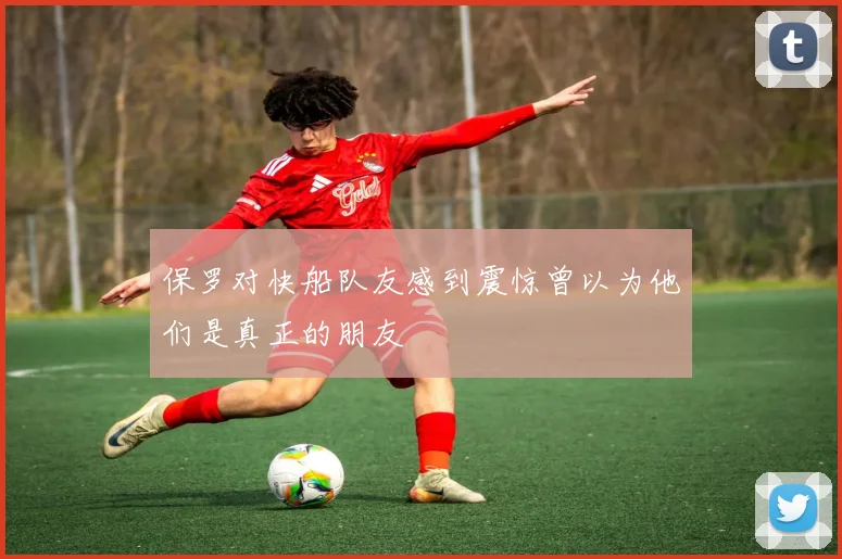 保罗对快船队友感到震惊曾以为他们是真正的朋友