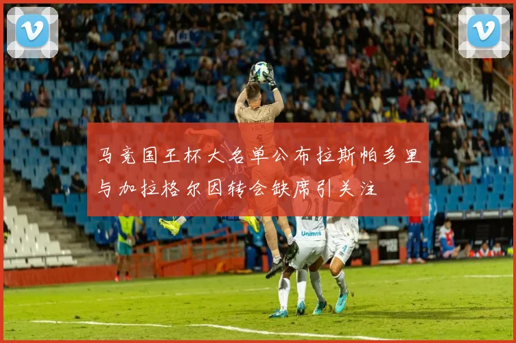 马竞国王杯大名单公布拉斯帕多里与加拉格尔因转会缺席引关注