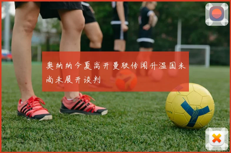 奥纳纳今夏离开曼联传闻升温国米尚未展开谈判