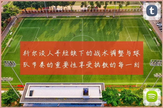 科尔谈人手短缺下的战术调整与球队节奏的重要性享受执教的每一刻