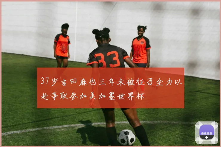 37岁吉田麻也三年未被征召全力以赴争取参加美加墨世界杯