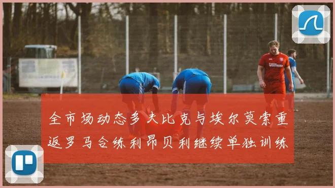 全市场动态多夫比克与埃尔莫索重返罗马合练利昂贝利继续单独训练状态观察