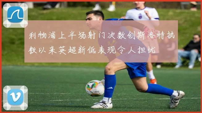 利物浦上半场射门次数创斯洛特执教以来英超新低表现令人担忧
