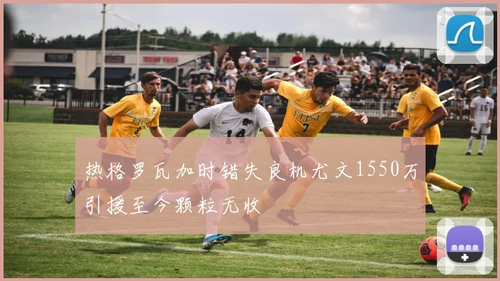 热格罗瓦加时错失良机尤文1550万引援至今颗粒无收