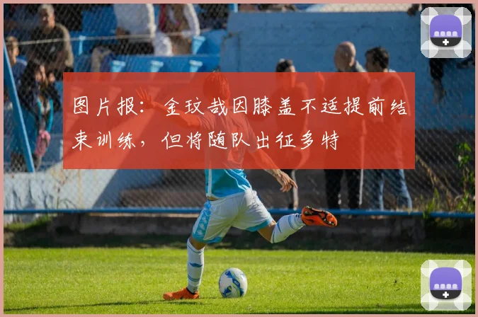 图片报：金玟哉因膝盖不适提前结束训练，但将随队出征多特