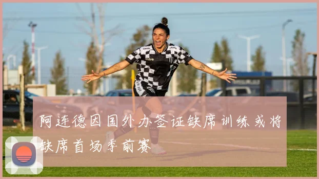 阿连德因国外办签证缺席训练或将缺席首场季前赛