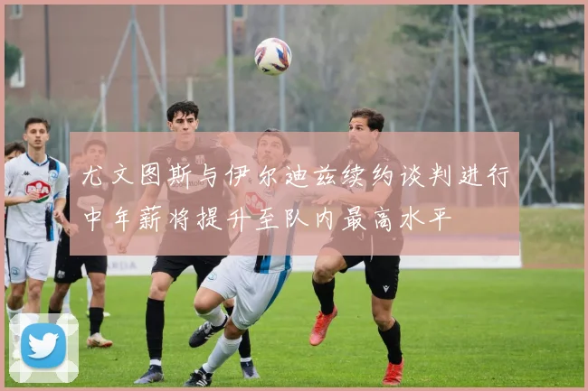 尤文图斯与伊尔迪兹续约谈判进行中年薪将提升至队内最高水平