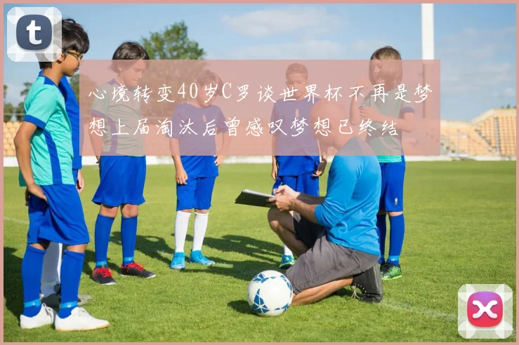 心境转变40岁C罗谈世界杯不再是梦想上届淘汰后曾感叹梦想已终结