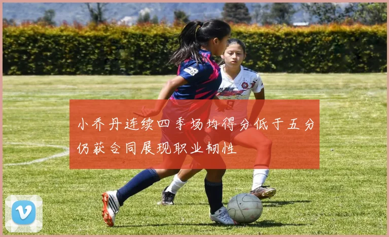 小乔丹连续四季场均得分低于五分仍获合同展现职业韧性