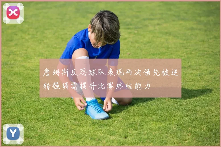 詹姆斯反思球队表现两次领先被逆转强调需提升比赛终结能力