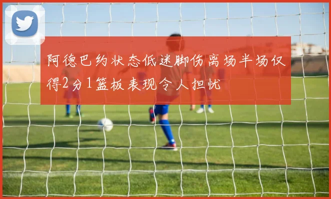 阿德巴约状态低迷脚伤离场半场仅得2分1篮板表现令人担忧