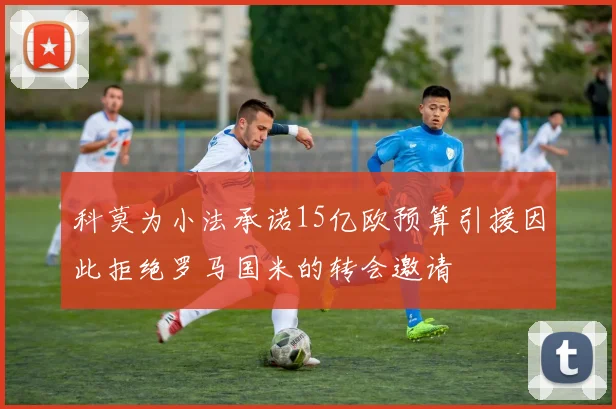 科莫为小法承诺15亿欧预算引援因此拒绝罗马国米的转会邀请