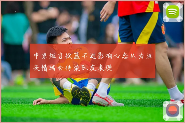 申京坦言投篮不进影响心态认为沮丧情绪会传染队友表现