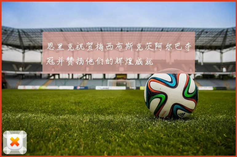 恩里克祝贺梅西布斯克茨阿尔巴夺冠并赞扬他们的辉煌成就