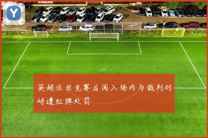 英超法尔克赛后闯入场内与裁判对峙遭红牌处罚