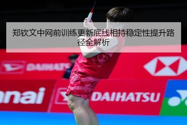 郑钦文中网前训练更新底线相持稳定性提升路径全解析